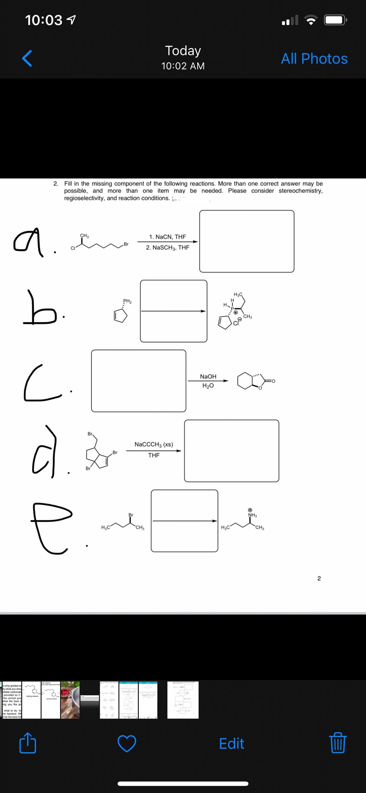 10:03 1
Today
All Photos
10:02 AM
2.
Fill in the missing component of the following reactions. More than one correct answer may be
possible, and more than one item may be needed. Please consider stereochemistry,
regioselectivity, and reaction conditions. -.
a.
CH3
1. NaCN, THF
2. NaSCH3, THF
b.
H3C
PH2
H
CH3
NaOH
H20
Br
NaCCCH3 (xs)
Br
THE
Br
NH3
H3C"
CH3
H3C
*CH3
2
s-only graded se
ty what you drew
stable carbocati
provided so iti
the correct pro
what the best c
ing you the pr
ting mat
what to do, fo
ns handout. WH
be the best fol
Edit
** * * *
C.
