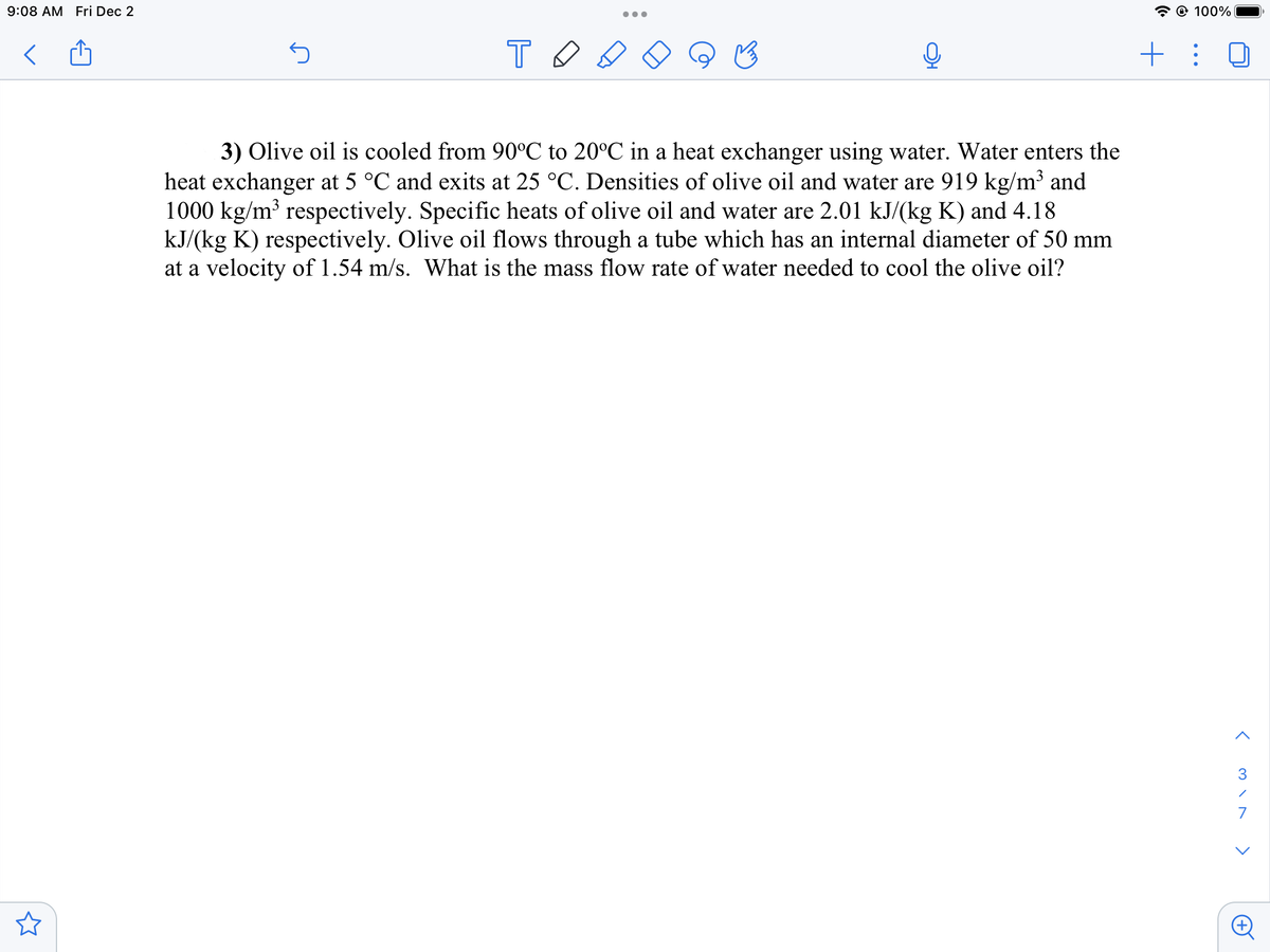 9:08 AM Fri Dec 2
S
TO
●●●
3) Olive oil is cooled from 90°C to 20°C in a heat exchanger using water. Water enters the
heat exchanger at 5 °C and exits at 25 °C. Densities of olive oil and water are 919 kg/m³ and
1000 kg/m³ respectively. Specific heats of olive oil and water are 2.01 kJ/(kg K) and 4.18
kJ/(kg K) respectively. Olive oil flows through a tube which has an internal diameter of 50 mm
at a velocity of 1.54 m/s. What is the mass flow rate of water needed to cool the olive oil?
@ 100%
+ :
<
3
/
7
<
A