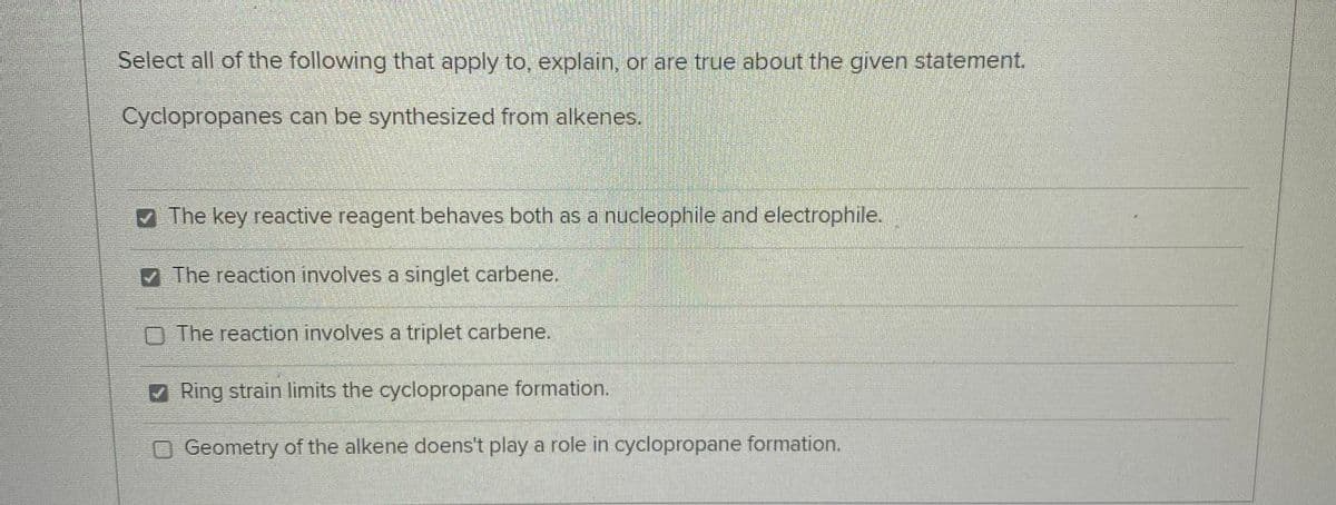 Select all of the following that apply to, explain, or are true about the given statement.
Cyclopropanes can be synthesized from alkenes.
The key reactive reagent behaves both as a nucleophile and electrophile.
The reaction involves a singlet carbene.
O The reaction involves a triplet carbene.
Ring strain limits the cyclopropane formation.
OGeometry of the alkene doens't play a role in cyclopropane formation.
