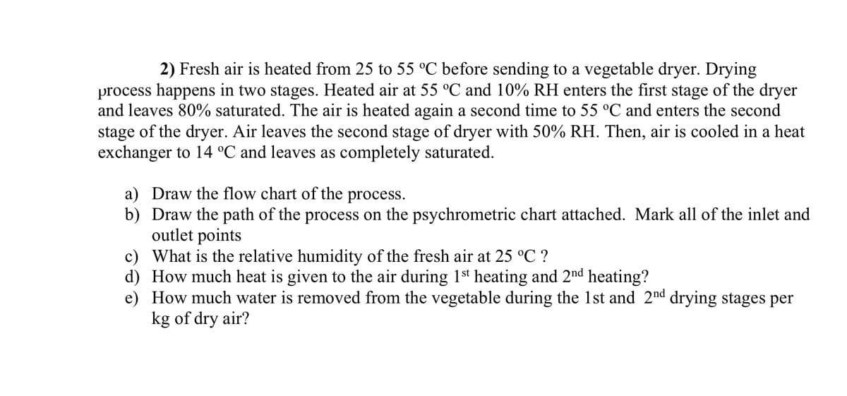 2) Fresh air is heated from 25 to 55 °C before sending to a vegetable dryer. Drying
process happens in two stages. Heated air at 55 °C and 10% RH enters the first stage of the dryer
and leaves 80% saturated. The air is heated again a second time to 55 °C and enters the second
stage of the dryer. Air leaves the second stage of dryer with 50% RH. Then, air is cooled in a heat
exchanger to 14 °C and leaves as completely saturated.
a) Draw the flow chart of the process.
b) Draw the path of the process on the psychrometric chart attached. Mark all of the inlet and
outlet points
c) What is the relative humidity of the fresh air at 25 °C ?
d)
How much heat is given to the air during 1st heating and 2nd heating?
e) How much water is removed from the vegetable during the 1st and 2nd drying stages per
kg of dry air?