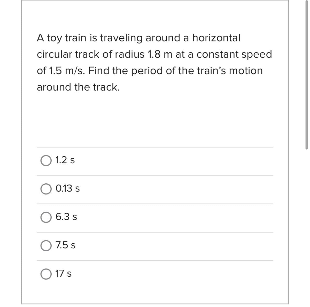 A toy train is traveling around a horizontal
circular track of radius 1.8 m at a constant speed
of 1.5 m/s. Find the period of the train's motion
around the track.
O 1.2 s
O 0.13 s
6.3 s
O 7.5 s
O 17 s
