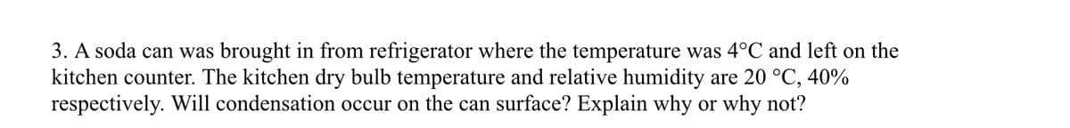 3. A soda can was brought in from refrigerator where the temperature was 4°C and left on the
kitchen counter. The kitchen dry bulb temperature and relative humidity are 20 °C, 40%
respectively. Will condensation occur on the can surface? Explain why or why not?