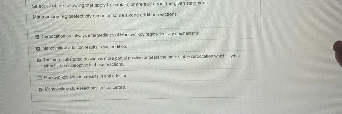 Select all of the following that apply to, explain, or are true about the given statement.
Markovnikov regioselectivity occurs in some alkene addition reactions.
V Carbocation are always intermediates of Markovnikov regioselectivity mechanisms.
Markovnikov addition results in syn addition.
V The more subsituted position is more partial positive or bears the more stable carbocation which is what
attracts the nucleophile in these reactions.
O Markovnikov addition results in anti addition.
Markovnikov style reactions are concerted.
