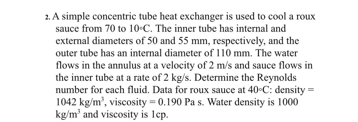 2. A simple concentric tube heat exchanger is used to cool a roux
sauce from 70 to 10°C. The inner tube has internal and
external diameters of 50 and 55 mm, respectively, and the
outer tube has an internal diameter of 110 mm. The water
flows in the annulus at a velocity of 2 m/s and sauce flows in
the inner tube at a rate of 2 kg/s. Determine the Reynolds
number for each fluid. Data for roux sauce at 40°C: density =
1042 kg/m³, viscosity = 0.190 Pa s. Water density is 1000
kg/m³ and viscosity is 1cp.