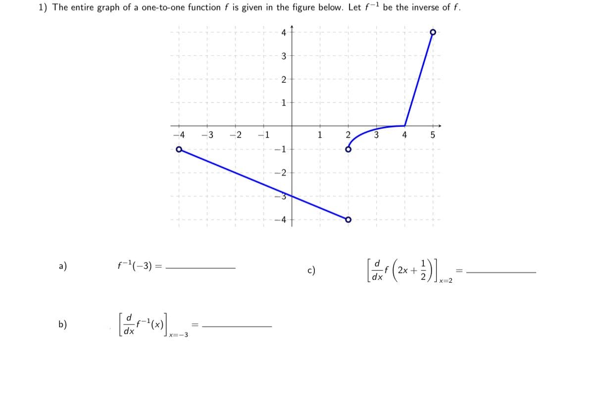 1) The entire graph of a one-to-one function f is given in the figure below. Let f-1 be the inverse of f.
4
2
1
-4
1
2
3
4
-1
-2
a)
f(-3) =
f( 2x +
dx
x=2
b)
X=-3
