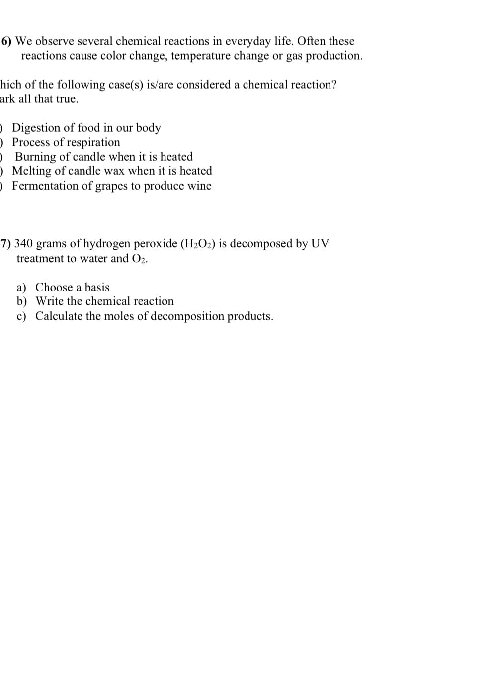 6) We observe several chemical reactions in everyday life. Often these
reactions cause color change, temperature change or gas production.
hich of the following case(s) is/are considered a chemical reaction?
ark all that true.
) Digestion of food in our body
Process of respiration
O Burning of candle when it is heated
O Melting of candle wax when it is heated
) Fermentation of grapes to produce wine
7) 340 grams of hydrogen peroxide (H₂O2) is decomposed by UV
treatment to water and O₂.
a) Choose a basis
b) Write the chemical reaction
c) Calculate the moles of decomposition products.