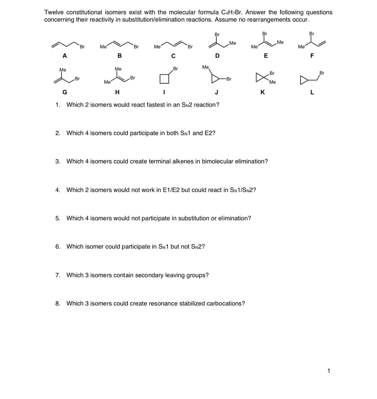 Twelve constitutional isomers exist with the molecular formula C4H¬Br. Answer the following questions
concerning their reactivity in substitution/elimination reactions. Assume no rearrangements occur.
Br
Br
Me
Me
Br
Me
Br
Me
Br
Me
Me
A
В
C
D
E
F
Me
Me
Me
Br
Br
Br
Br
Br
Br
Me
Me
G
J
K
1.
Which 2 isomers would react fastest in an SN2 reaction?
2. Which 4 isomers could participate in both SN1 and E2?
3. Which 4 isomers could create terminal alkenes in bimolecular elimination?
4. Which 2 isomers would not work in E1/E2 but could react in SN1/SN2?
5. Which 4 isomers would not participate in substitution or elimination?
6.
Which isomer could participate in SN1 but not SN2?
7. Which 3 isomers contain secondary leaving groups?
8.
Which 3 isomers could create resonance stabilized carbocations?
1
