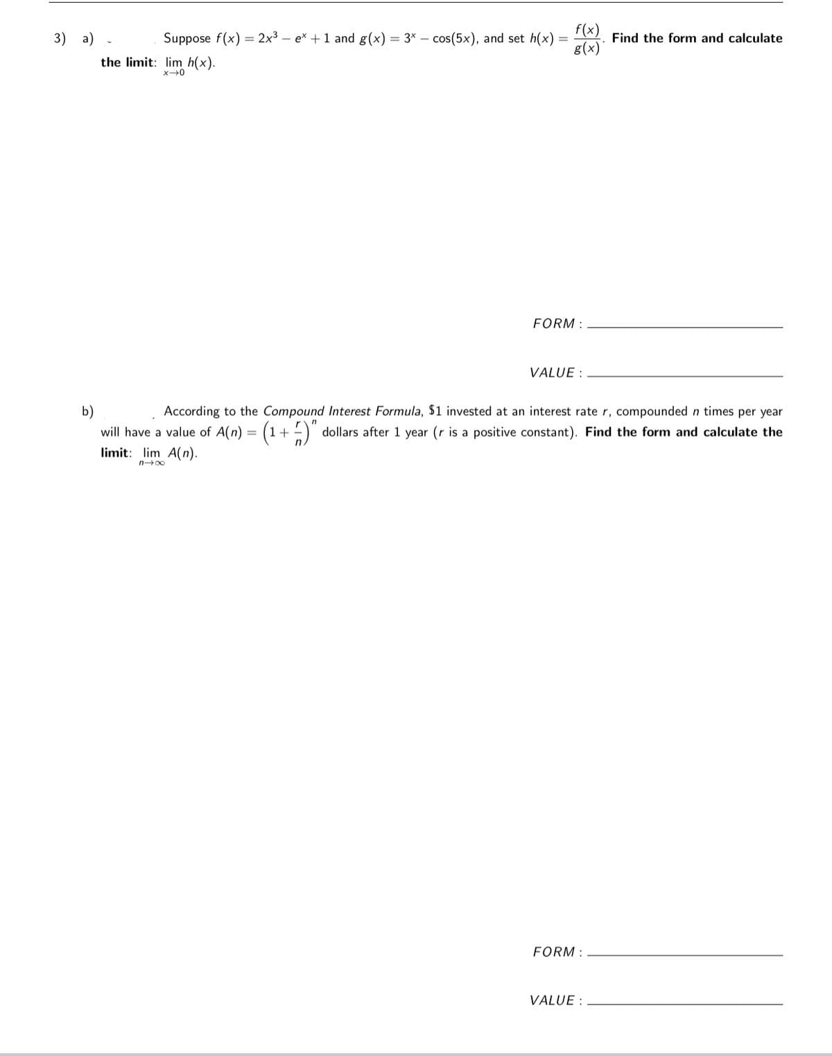 f(x)
g(x)
3) a)
Suppose f(x) = 2x3 – ex + 1 and g(x) = 3* – cos(5x), and set h(x)
Find the form and calculate
the limit: lim h(x).
FORM :
VALUE :
According to the Compound Interest Formula, $1 invested at an interest rate r, compounded n times per year
b)
will have a value of A(n) = (1+ )"
limit: lim A(n).
dollars after 1 year (r is a positive constant). Find the form and calculate the
no0
FORM :
VALUE :

