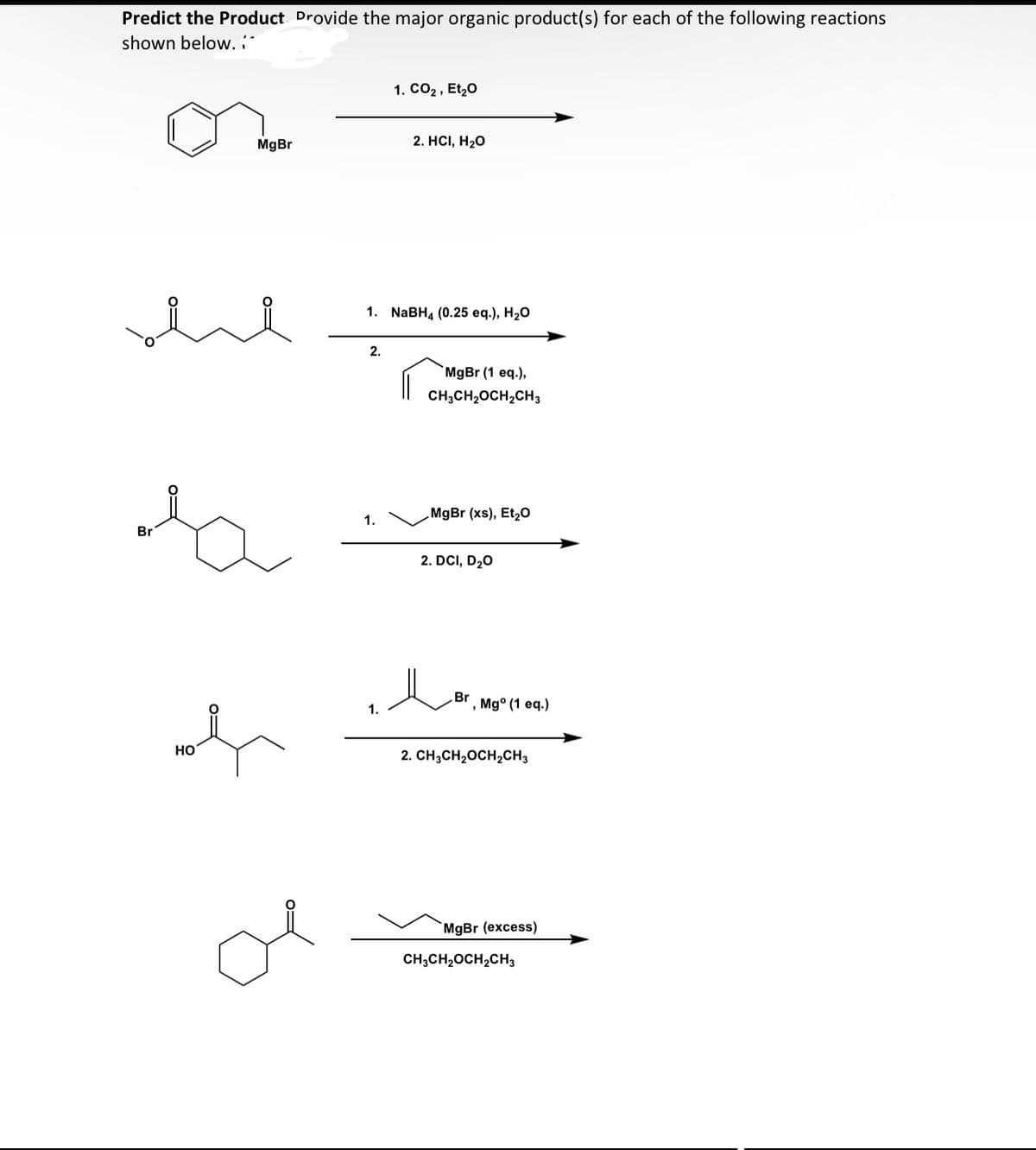 Predict the Product Provide the major organic product(s) for each of the following reactions
shown below.
MgBr
السلام
Br
oh
HO
ol
2.
1. NaBH4 (0.25 eq.), H₂O
1.
1. CO₂, Et₂0
1.
2. HCI, H₂O
MgBr (1 eq.),
CH3CH₂OCH₂CH3
MgBr (xs), Et₂O
2. DCI, D₂O
بھلا
, Mgº (1 eq.)
2. CH3CH₂OCH₂CH3
MgBr (excess)
CH3CH₂OCH₂CH3