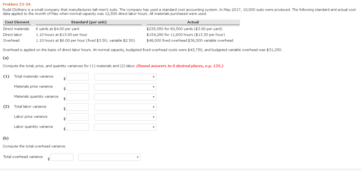 Problem 23-3A
Rudd Clothiers is a small company that manufactures tall-men's suits. The company has used a standard cost accounting system. In May 2017, 10,000 suits were produced. The following standard and actual cost
data applied to the month of May when normal capacity was 12,500 direct labor hours. All materials purchased were used.
Standard (per unit)
Actual
$235,950 for 60,500 yards ($3.90 per yard)
$154,280 for 11,600 hours ($13.30 per hour)
$48,000 fixed overhead $36,500 variable overhead
Cost Element
Direct materials
Direct labor
Overhead
6 yards at $4.00 per yard
1.10 hours at $13.00 per hour
1.10 hours at $6.00 per hour (fixed $3.50; variable $2.50)
Overhead is applied on the basis of direct labor hours. At normal capacity, budgeted fixed overhead costs were $43,750, and budgeted variable overhead was $31,250.
(a)
Compute the total, price, and quantity variances for (1) materials and (2) labor. (Round answers to 0 decimal places, e.g. 125.)
(1) Total materials variance
Materials price variance
Materials quantity variance
(2) Total labor variance
Labor price variance
Labor quantity variance
Total overhead variance
$
$
$
$
$
$
(b)
Compute the total overhead variance.
$
Y
T
T
Y
T