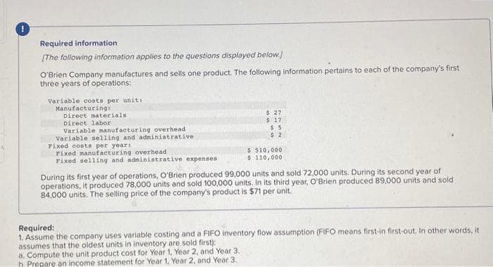 Required information.
[The following information applies to the questions displayed below.]
O'Brien Company manufactures and sells one product. The following information pertains to each of the company's first
three years of operations:
Variable costs per unit:
Manufacturing:
Direct materials
Direct labor
Variable manufacturing overhead
Variable selling and administrative.
Fixed costs per year:
Fixed manufacturing overhead
Fixed selling and administrative expenses
$ 27
$ 17
$5
$2
$ 510,000
$ 110,000
During its first year of operations, O'Brien produced 99,000 units and sold 72,000 units. During its second year of
operations, it produced 78,000 units and sold 100,000 units. In its third year, O'Brien produced 89,000 units and sold
84,000 units. The selling price of the company's product is $71 per unit.
Required:
1. Assume the company uses variable costing and a FIFO inventory flow assumption (FIFO means first-in first-out. In other words, it
assumes that the oldest units in inventory are sold first):
a. Compute the unit product cost for Year 1, Year 2, and Year 3.
h. Prepare an income statement for Year 1. Year 2, and Year 3.