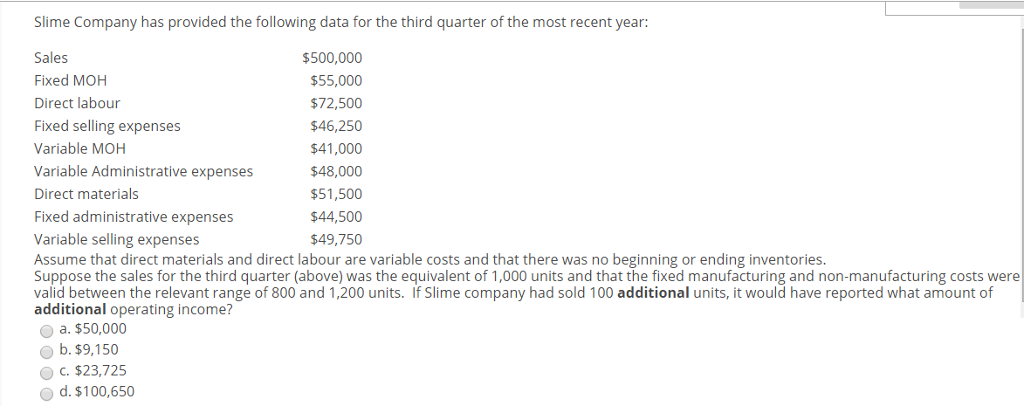 Slime Company has provided the following data for the third quarter of the most recent year:
Sales
$500,000
Fixed MOH
$55,000
Direct labour
$72,500
Fixed selling expenses
$46,250
$41,000
$48,000
$51,500
$44,500
$49,750
Variable MOH
Variable Administrative expenses
Direct materials
Fixed administrative expenses
Variable selling expenses
Assume that direct materials and direct labour are variable costs and that there was no beginning or ending inventories.
Suppose the sales for the third quarter (above) was the equivalent of 1,000 units and that the fixed manufacturing and non-manufacturing costs were
valid between the relevant range of 800 and 1,200 units. If Slime company had sold 100 additional units, it would have reported what amount of
additional operating income?
a. $50,000
b. $9,150
OC. $23,725
O d. $100,650