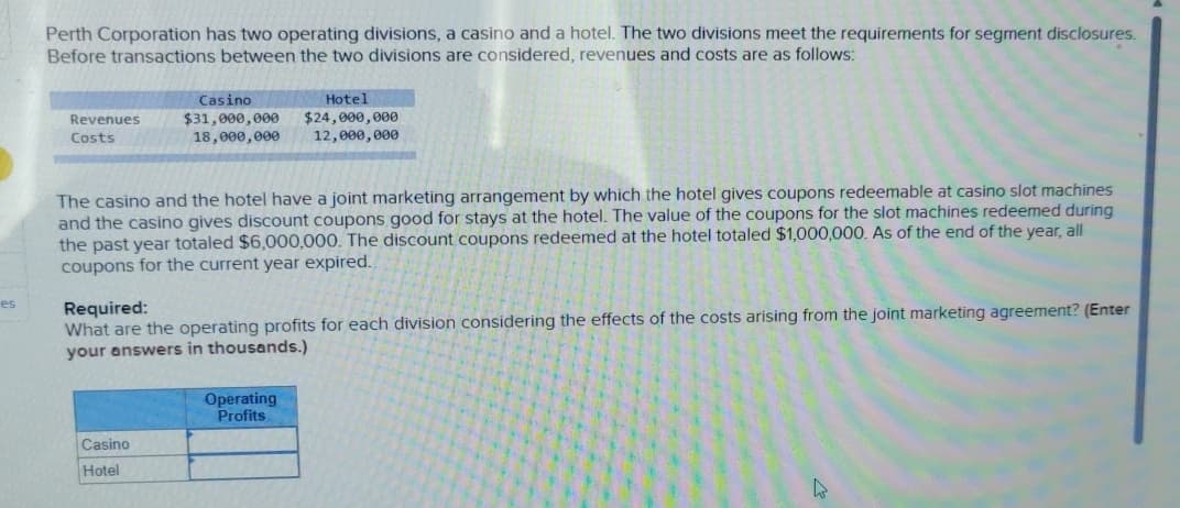 Perth Corporation has two operating divisions, a casino and a hotel. The two divisions meet the requirements for segment disclosures.
Before transactions between the two divisions are considered, revenues and costs are as follows:
Revenues
Costs
Casino
$31,000,000
18,000,000
Hotel
$24,000,000
12,000,000
es
The casino and the hotel have a joint marketing arrangement by which the hotel gives coupons redeemable at casino slot machines
and the casino gives discount coupons good for stays at the hotel. The value of the coupons for the slot machines redeemed during
the past year totaled $6,000,000. The discount coupons redeemed at the hotel totaled $1,000,000. As of the end of the year, all
coupons for the current year expired.
Required:
What are the operating profits for each division considering the effects of the costs arising from the joint marketing agreement? (Enter
your answers in thousands.)
Casino
Hotel
Operating
Profits
4