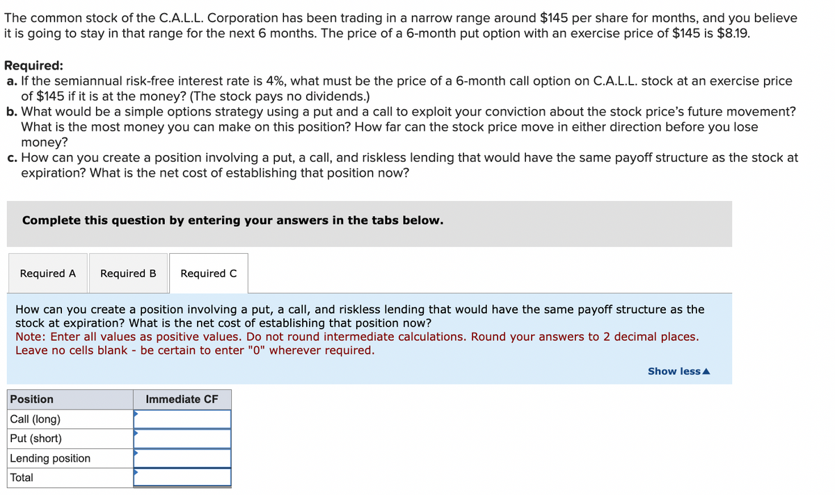 The common stock of the C.A.L.L. Corporation has been trading in a narrow range around $145 per share for months, and you believe
it is going to stay in that range for the next 6 months. The price of a 6-month put option with an exercise price of $145 is $8.19.
Required:
a. If the semiannual risk-free interest rate is 4%, what must be the price of a 6-month call option on C.A.L.L. stock at an exercise price
of $145 if it is at the money? (The stock pays no dividends.)
b. What would be a simple options strategy using a put and a call to exploit your conviction about the stock price's future movement?
What is the most money you can make on this position? How far can the stock price move in either direction before you lose
money?
c. How can you create a position involving a put, a call, and riskless lending that would have the same payoff structure as the stock at
expiration? What is the net cost of establishing that position now?
Complete this question by entering your answers in the tabs below.
Required A
Required B Required C
How can you create a position involving a put, a call, and riskless lending that would have the same payoff structure as the
stock at expiration? What is the net cost of establishing that position now?
Note: Enter all values as positive values. Do not round intermediate calculations. Round your answers to 2 decimal places.
Leave no cells blank - be certain to enter "0" wherever required.
Position
Call (long)
Put (short)
Lending position
Total
Immediate CF
Show less ▲