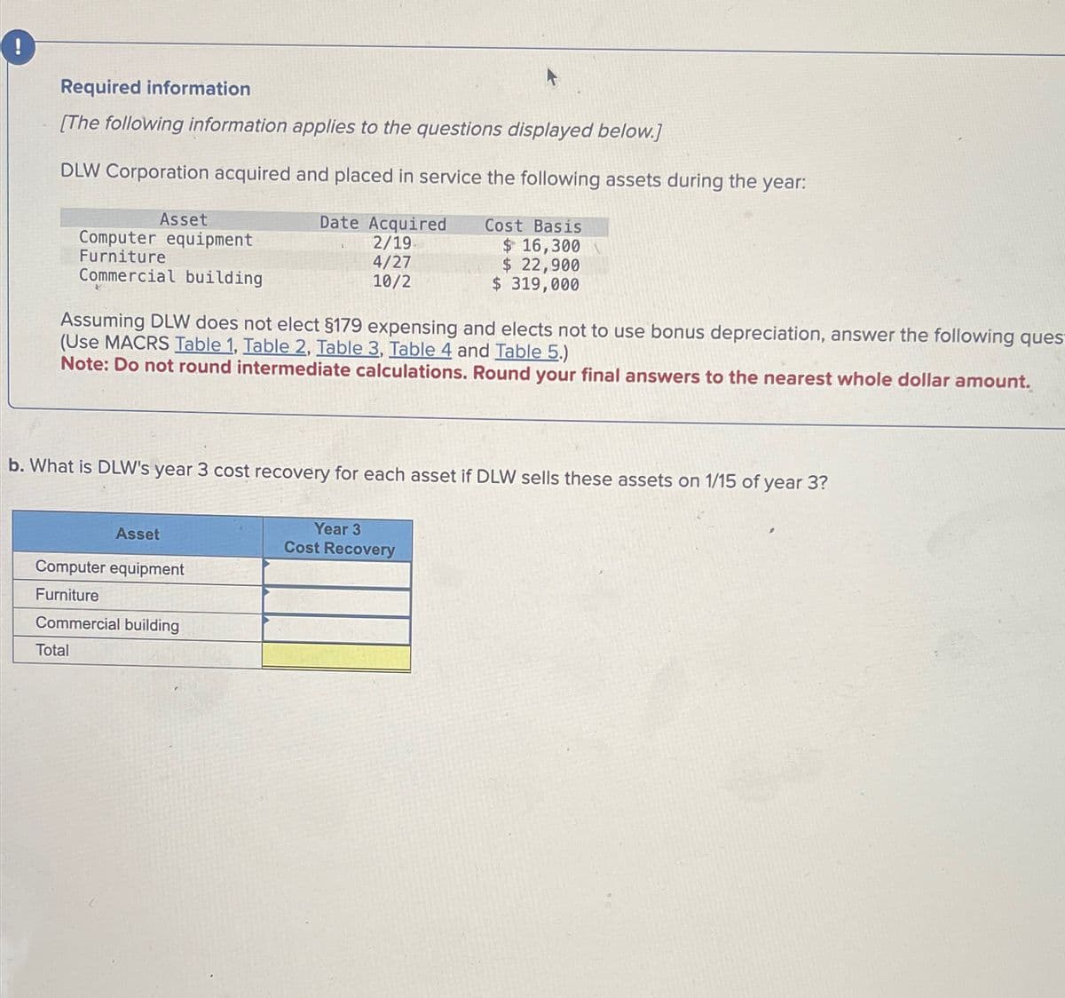 ( !
Required information
[The following information applies to the questions displayed below.]
DLW Corporation acquired and placed in service the following assets during the year:
Asset
Date Acquired
Cost Basis
Computer equipment
2/19
$ 16,300
Furniture
4/27
$ 22,900
Commercial building
10/2
$ 319,000
Assuming DLW does not elect §179 expensing and elects not to use bonus depreciation, answer the following ques
(Use MACRS Table 1, Table 2, Table 3, Table 4 and Table 5.)
Note: Do not round intermediate calculations. Round your final answers to the nearest whole dollar amount.
b. What is DLW's year 3 cost recovery for each asset if DLW sells these assets on 1/15 of year 3?
Asset
Computer equipment
Furniture
Commercial building
Year 3
Cost Recovery
Total