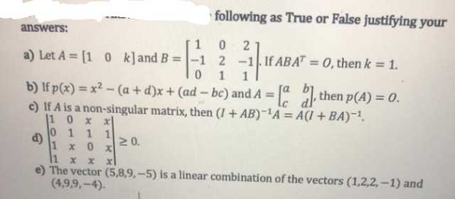 following as True or False justifying your
answers:
a) Let A = [1 0 k]and B =|-1 2 -1.If ABA" = 0, then k = 1.
1
b) If p(x) = x² - (a + d)x + (ad- bc) and A = then p(A) = 0.
c) If A is a non-singular matrix, then (I + AB)-'A = A(I + BA)-1.
|1 0
%3D
x x
0 1 11
d)
1 x 0 x
N0.
1 x
e) The vector (5,8,9, –5) is a linear combination of the vectors (1,2,2,–1) and
(4,9,9,-4).
