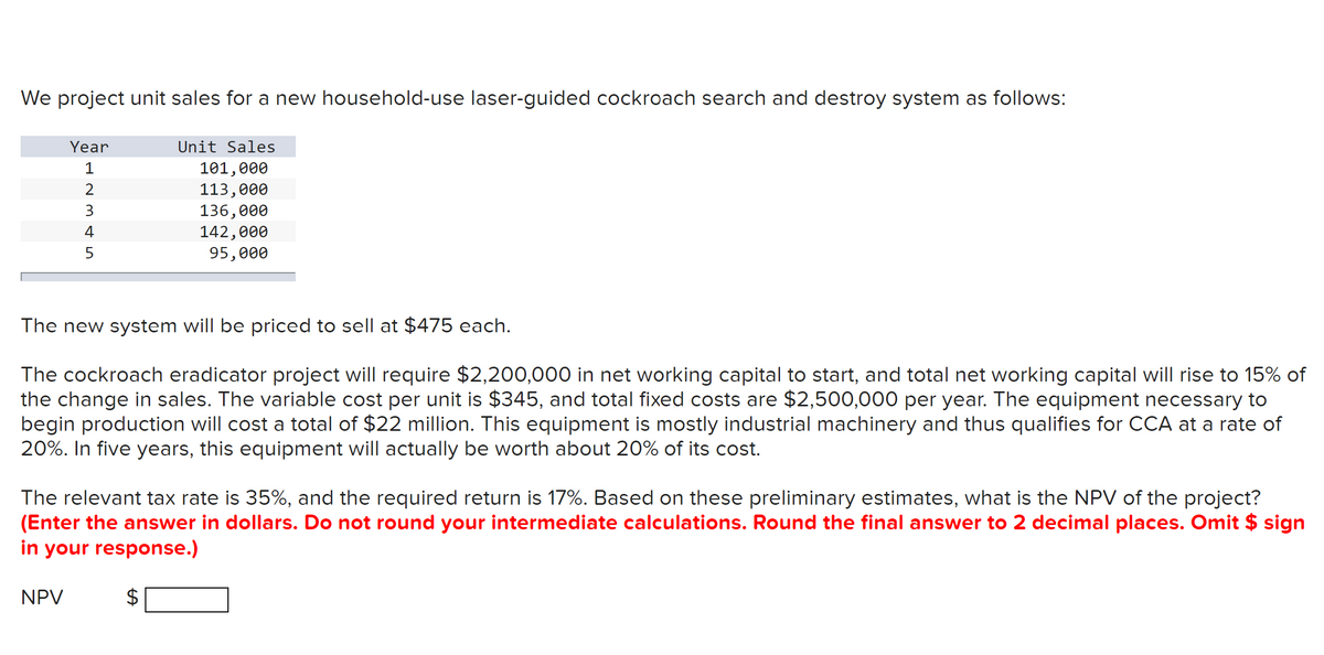 We project unit sales for a new household-use laser-guided cockroach search and destroy system as follows:
Year
12345
Unit Sales
101,000
113,000
136,000
142,000
95,000
The new system will be priced to sell at $475 each.
The cockroach eradicator project will require $2,200,000 in net working capital to start, and total net working capital will rise to 15% of
the change in sales. The variable cost per unit is $345, and total fixed costs are $2,500,000 per year. The equipment necessary to
begin production will cost a total of $22 million. This equipment is mostly industrial machinery and thus qualifies for CCA at a rate of
20%. In five years, this equipment will actually be worth about 20% of its cost.
The relevant tax rate is 35%, and the required return is 17%. Based on these preliminary estimates, what is the NPV of the project?
(Enter the answer in dollars. Do not round your intermediate calculations. Round the final answer to 2 decimal places. Omit $ sign
in your response.)
NPV
A