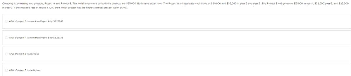 Company is evaluating two projects, Project A and Project B. The Initial Investment on both the projects are $25,000. Both have equal lives. The Project A will generate cash flows of $20,000 and $35,000 in year 2 and year 3. The Project B will generate $15,000 in year-1, $22,000 year-2, and $25,000
In year-3. If the required rate of return is 12%, then which project has the highest annual present worth (APW).
APW of project B is more than Project A by $3,267.43
APW of project A is more than Project B by $3,267.43
APW of project B is 23,725.63
APW of project B is the highest