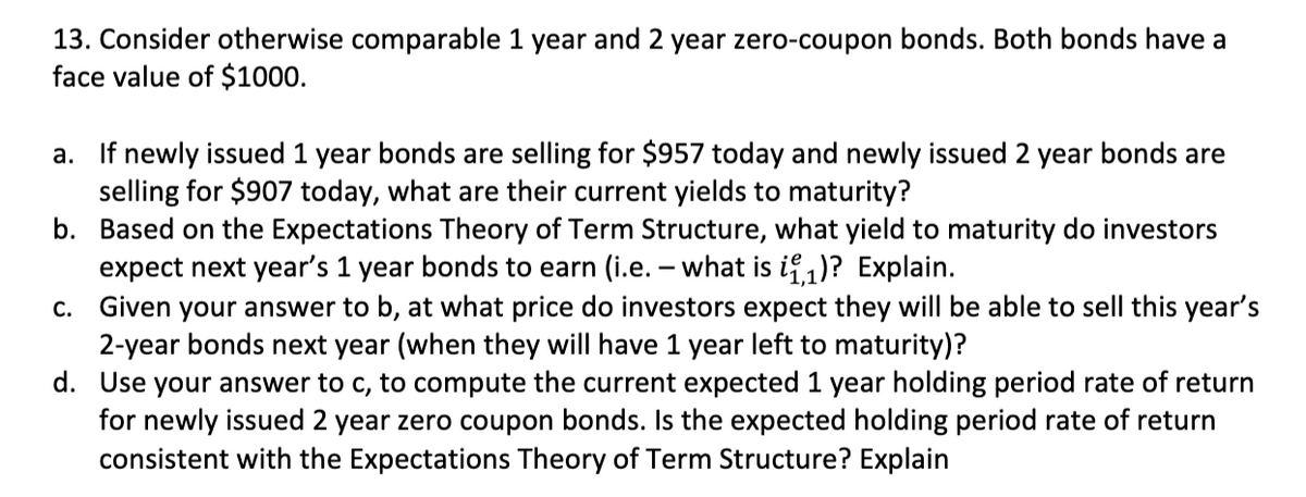 13. Consider otherwise comparable 1 year and 2 year zero-coupon bonds. Both bonds have a
face value of $1000.
a. If newly issued 1 year bonds are selling for $957 today and newly issued 2 year bonds are
selling for $907 today, what are their current yields to maturity?
b. Based on the Expectations Theory of Term Structure, what yield to maturity do investors
expect next year's 1 year bonds to earn (i.e. - what is i₁)? Explain.
C. Given your answer to b, at what price do investors expect they will be able to sell this year's
2-year bonds next year (when they will have 1 year left to maturity)?
d. Use your answer to c, to compute the current expected 1 year holding period rate of return
for newly issued 2 year zero coupon bonds. Is the expected holding period rate of return
consistent with the Expectations Theory of Term Structure? Explain