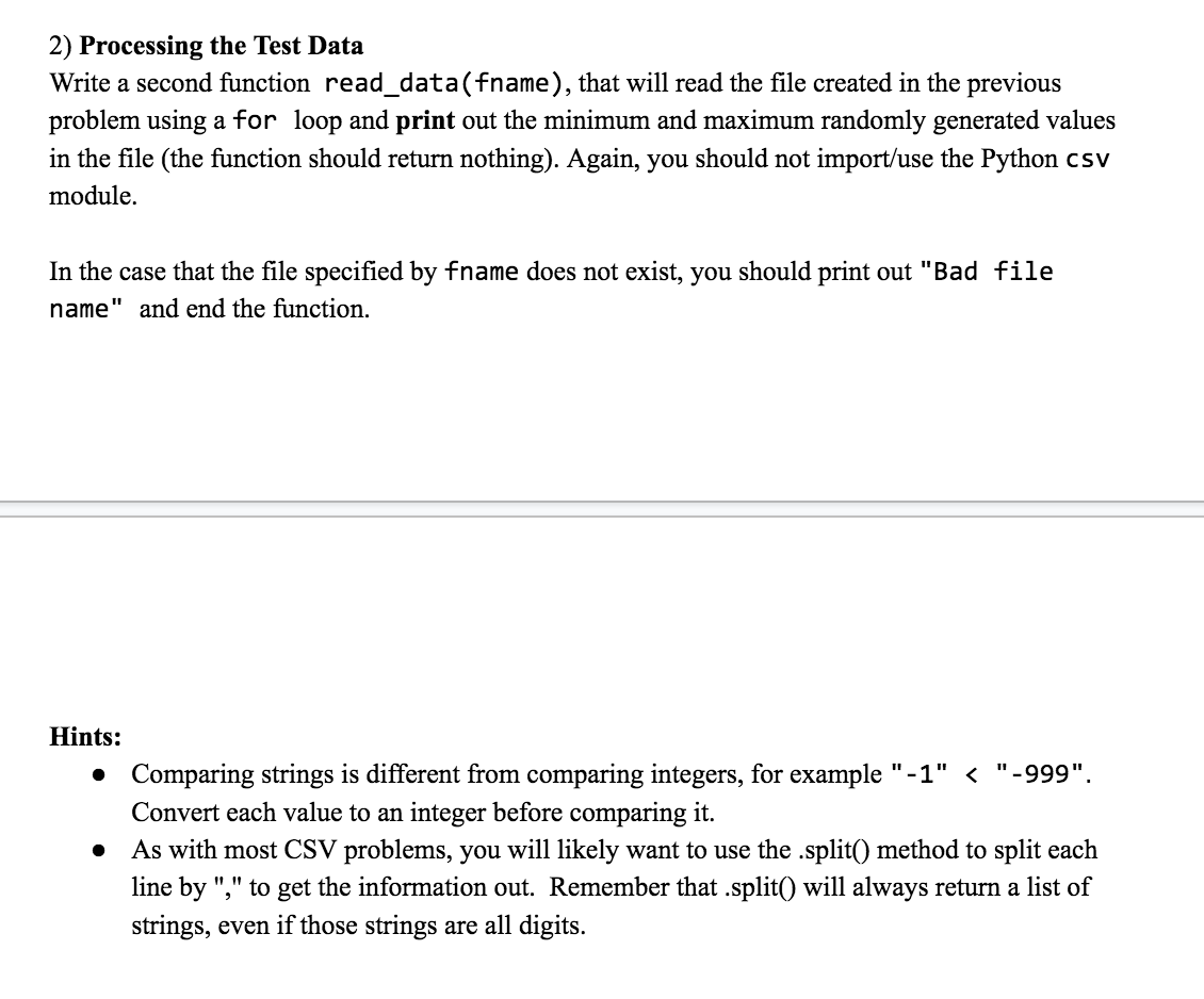 2) Processing the Test Data
Write a second function read_data(fname), that will read the file created in the previous
problem using a for loop and print out the minimum and maximum randomly generated values
in the file (the function should return nothing). Again, you should not import/use the Python csv
module.
In the case that the file specified by fname does not exist, you should print out "Bad file
name" and end the function.
Hints:
●
"-999".
Comparing strings is different from comparing integers, for example "-1" <
Convert each value to an integer before comparing it.
As with most CSV problems, you will likely want to use the .split() method to split each
line by "," to get the information out. Remember that .split() will always return a list of
strings, even if those strings are all digits.