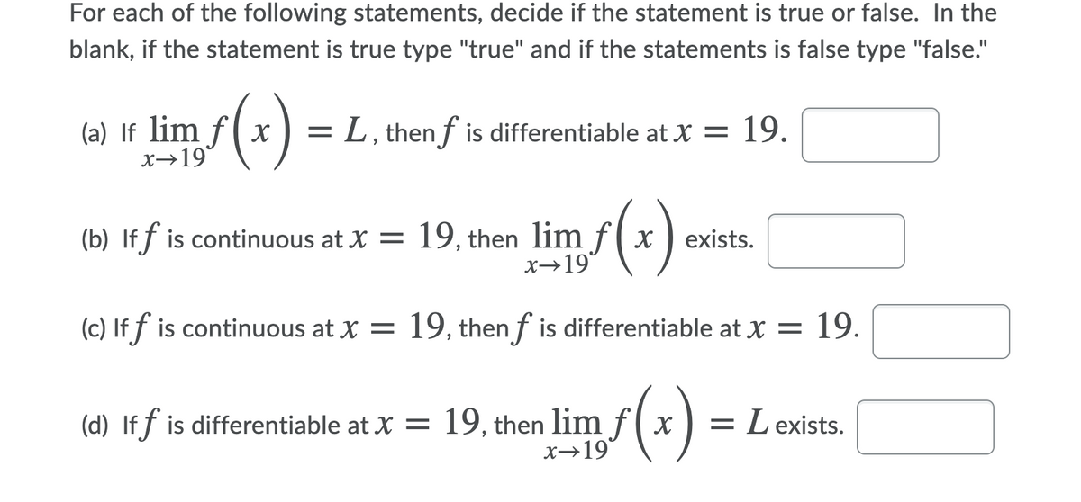 For each of the following statements, decide if the statement is true or false. In the
blank, if the statement is true type "true" and if the statements is false type "false."
(a) If lim f( x
x→19
= L, then f is differentiable at X =
19.
(b) If f is continuous at X = 19, then lim f(x
X→19
) exists.
(c) If f is continuous at X = 19, then f is differentiable at X = 19.
(d) If f is differentiable at X = 19, then lim f( x
X→19
= L exists.
