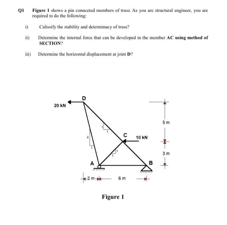 Figure 1 shows a pin connceted members of truss. As you are structural engineer, you are
required to do the following:
Q1
i)
Calissify the stability and determinacy of truss?
ii)
Determine the internal force that can be developed in the member AC using method of
SECTION?
iii) Determine the horizontal displacement at joint D?
D
20 kN
5 m
10 kN
3 m
A
B
6 m
Figure 1
