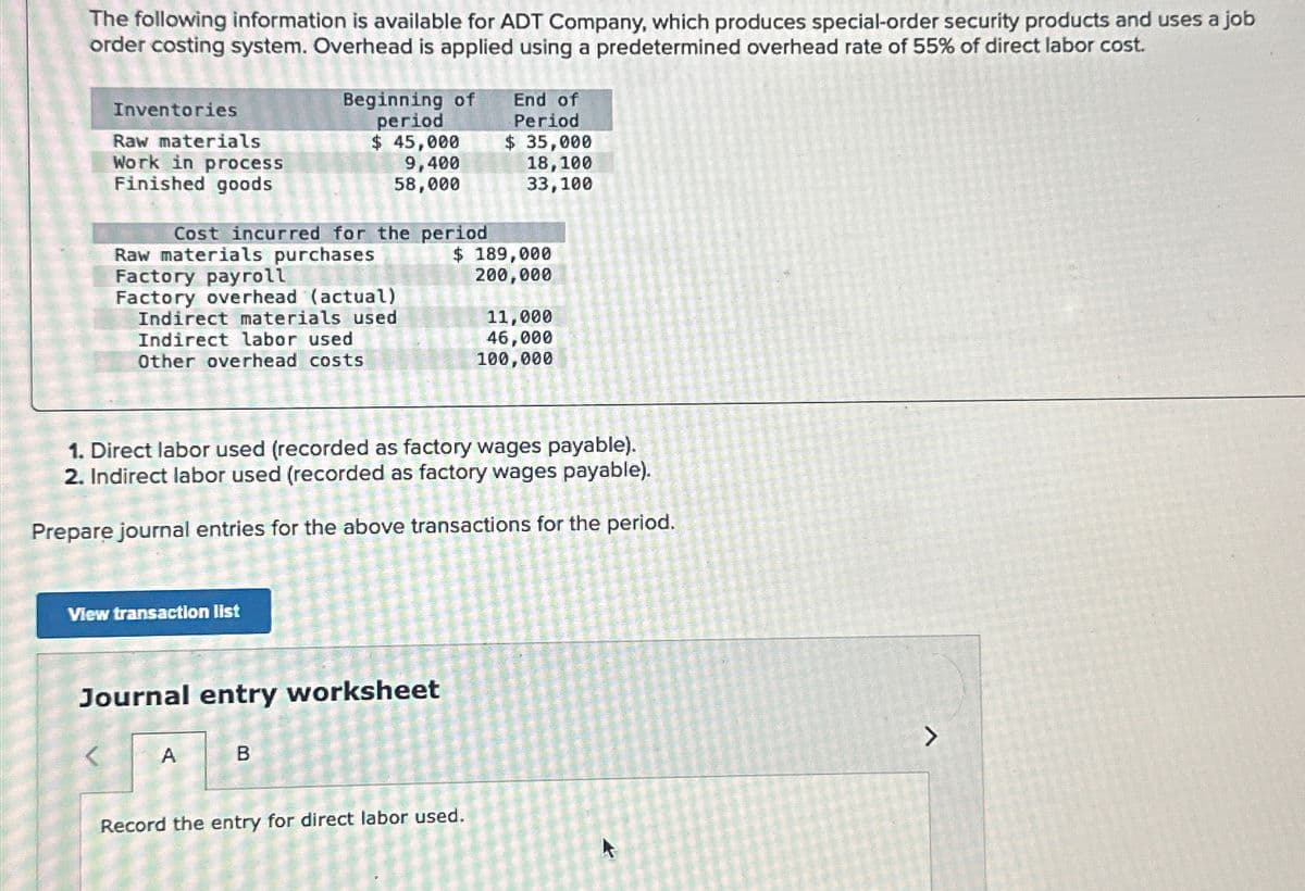 The following information is available for ADT Company, which produces special-order security products and uses a job
order costing system. Overhead is applied using a predetermined overhead rate of 55% of direct labor cost.
Inventories
Raw materials
Work in process
Finished goods
Cost incurred for the period
Raw materials purchases
Factory payroll
Factory overhead (actual)
Indirect materials used
Indirect labor used
Other overhead costs
Beginning of
period
$ 45,000
9,400
58,000
View transaction list
Journal entry worksheet
A
1. Direct labor used (recorded as factory wages payable).
2. Indirect labor used (recorded as factory wages payable).
Prepare journal entries for the above transactions for the period.
B
End of
Period
$ 35,000
18,100
33,100
$ 189,000
200,000
Record the entry for direct labor used.
K
11,000
46,000
100,000
>