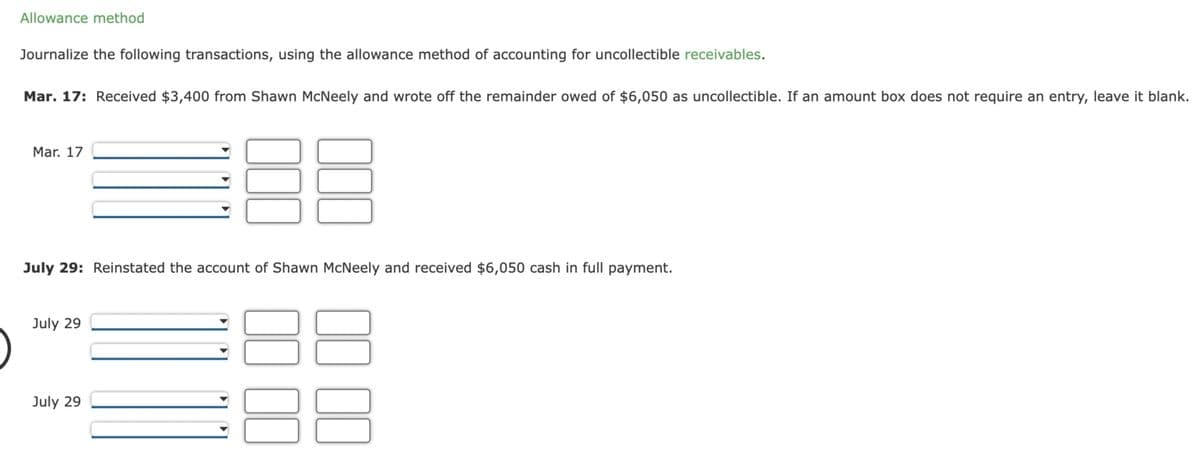 Allowance method
Journalize the following transactions, using the allowance method of accounting for uncollectible receivables.
Mar. 17: Received $3,400 from Shawn McNeely and wrote off the remainder owed of $6,050 as uncollectible. If an amount box does not require an entry, leave it blank.
Mar. 17
July 29
000
July 29: Reinstated the account of Shawn McNeely and received $6,050 cash in full payment.
July 29
000
00 00
00 00