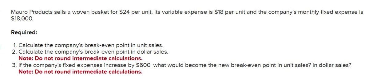 Mauro Products sells a woven basket for $24 per unit. Its variable expense is $18 per unit and the company's monthly fixed expense is
$18,000.
Required:
1. Calculate the company's break-even point in unit sales.
2. Calculate the company's break-even point in dollar sales.
Note: Do not round intermediate calculations.
3. If the company's fixed expenses increase by $600, what would become the new break-even point in unit sales? In dollar sales?
Note: Do not round intermediate calculations.