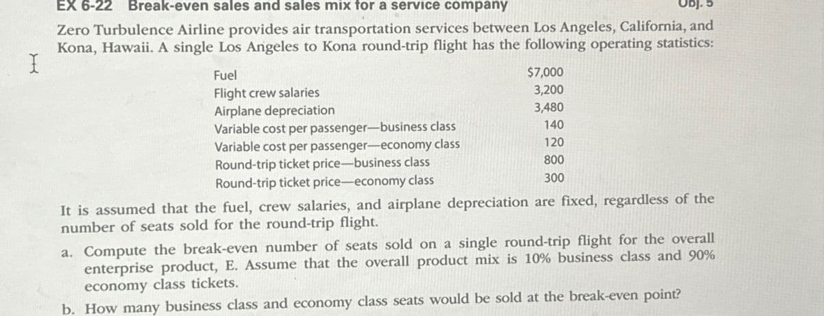 X
EX 6-22 Break-even sales and sales mix for a service company
Obj. 5
Zero Turbulence Airline provides air transportation services between Los Angeles, California, and
Kona, Hawaii. A single Los Angeles to Kona round-trip flight has the following operating statistics:
Fuel
Flight crew salaries
Airplane depreciation
Variable cost per passenger-business class
Variable cost per passenger-economy class
Round-trip ticket price-business class
Round-trip ticket price-economy class
$7,000
3,200
3,480
140
120
800
300
It is assumed that the fuel, crew salaries, and airplane depreciation are fixed, regardless of the
number of seats sold for the round-trip flight.
a. Compute the break-even number of seats sold on a single round-trip flight for the overall
enterprise product, E. Assume that the overall product mix is 10% business class and 90%
economy class tickets.
b. How many business class and economy class seats would be sold at the break-even point?