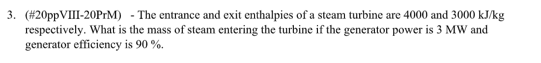 3. (#20ppVIII-20PrM)
-
-The entrance and exit enthalpies of a steam turbine are 4000 and 3000 kJ/kg
respectively. What is the mass of steam entering the turbine if the generator power is 3 MW and
generator efficiency is 90 %.