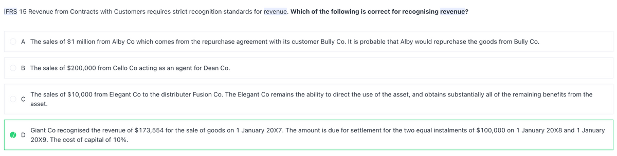 IFRS 15 Revenue from Contracts with Customers requires strict recognition standards for revenue. Which of the following is correct for recognising revenue?
A The sales of $1 million from Alby Co which comes from the repurchase agreement with its customer Bully Co. It is probable that Alby would repurchase the goods from Bully Co.
B The sales of $200,000 from Cello Co acting as an agent for Dean Co.
D
The sales of $10,000 from Elegant Co to the distributer Fusion Co. The Elegant Co remains the ability to direct the use of the asset, and obtains substantially all of the remaining benefits from the
asset.
Giant Co recognised the revenue of $173,554 for the sale of goods on 1 January 20X7. The amount is due for settlement for the two equal instalments of $100,000 on 1 January 20X8 and 1 January
20X9. The cost of capital of 10%.