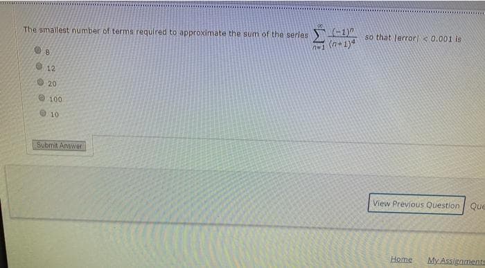 The smallest number of terms required to approximate the sum of the series
(-1)"
so that lerror < 0.001 is
n-1 (n+1)4
20
e100
O 10
Submit Answer
View Previous Question Que
Home
My Assigaments
