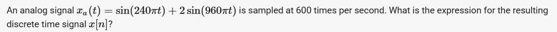 An analog signal xa (t) = sin(240nt) + 2 sin(960nt) is sampled at 600 times per second. What is the expression for the resulting
discrete time signal x[n]?
