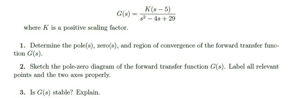 K(s – 5)
G(s):
s2 – 4s + 29
where K is a positive scaling factor.
1. Determine the pole(s), zero(s), and region of convergence of the forward transfer func-
tion G(s).
2. Sketch the pole-zero diagram of the forward transfer function G(s). Label all relevant
points and the two axes properly.
3. Is G(s) stable? Explain.
