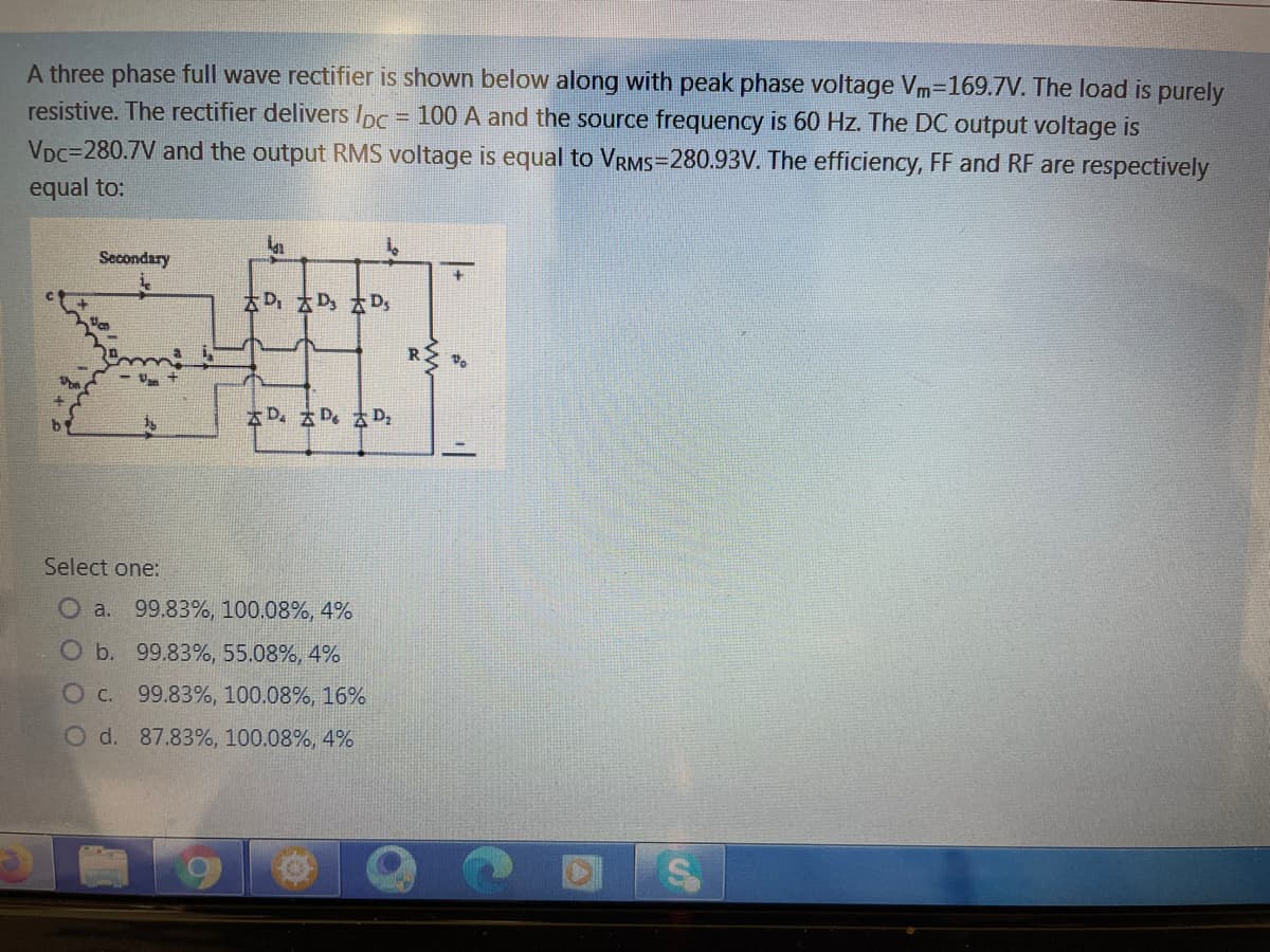 A three phase full wave rectifier is shown below along with peak phase voltage Vm-169.7V. The load is purely
resistive. The rectifier delivers Ipc = 100 A and the source frequency is 60 Hz. The DC output voltage is
%3D
VDc=280.7V and the output RMS voltage is equal to VRMS=280.93V. The efficiency, FF and RF are respectively
equal to:
Secondary
D D D,
R
AD. Z D. D,
Select one:
O a. 99.83%, 100.08%, 4%
O b. 99.83%, 55.08%, 4%
O C. 99.83%, 100.08%, 16%
O d. 87.83%, 100.08%, 4%
