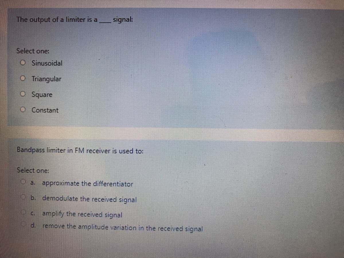 The output of a limiter is a
signal:
Select one:
OSinusoidal
O Triangular
O Square
O Constant
Bandpass limiter in FM receiver is used to:
Select one:
a. approximate the differentiator
b. demodulate the received signal
c. amplify the received signal
d.
remove the amplitude variation in the received signal
