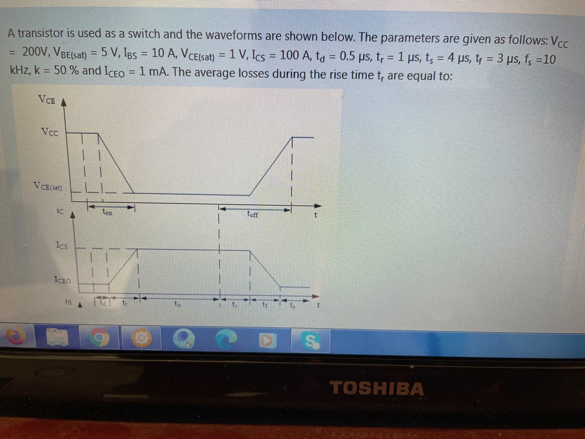 A transistor is used as a switch and the waveforms are shown below. The parameters are given as follows: Vc
200V, VBE(sat) = 5 V, IBs = 10 A, VCE(Ssat) = 1 V, Ics = 100 A, tg = 0.5 µs, t, = 1 ps, t, = 4 ps, t; = 3 µs, f, =10
= 1 mA. The average losses during the rise time t, are equal to:
%3D
!!
kHz, k = 50 % and ICEO
VCE A
Vcc
VCE(sat)
toff
1C
ton
Ics
ICEO
I t,
to
18
TOSHIBA
