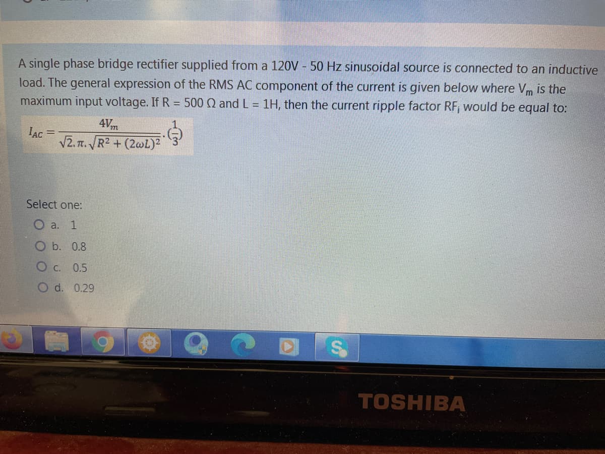 A single phase bridge rectifier supplied from a 120V - 50 Hz sinusoidal source is connected to an inductive
load. The general expression of the RMS AC component of the current is given below where Vm is the
maximum input voltage. If R = 500 Q and L = 1H, then the current ripple factor RF, would be equal to:
4Vm
IAc =
V2. r. R2 + (2wL)²
Select one:
O a. 1
O b. 0.8
O C. 0.5
O d. 0.29
TOSHIBA
