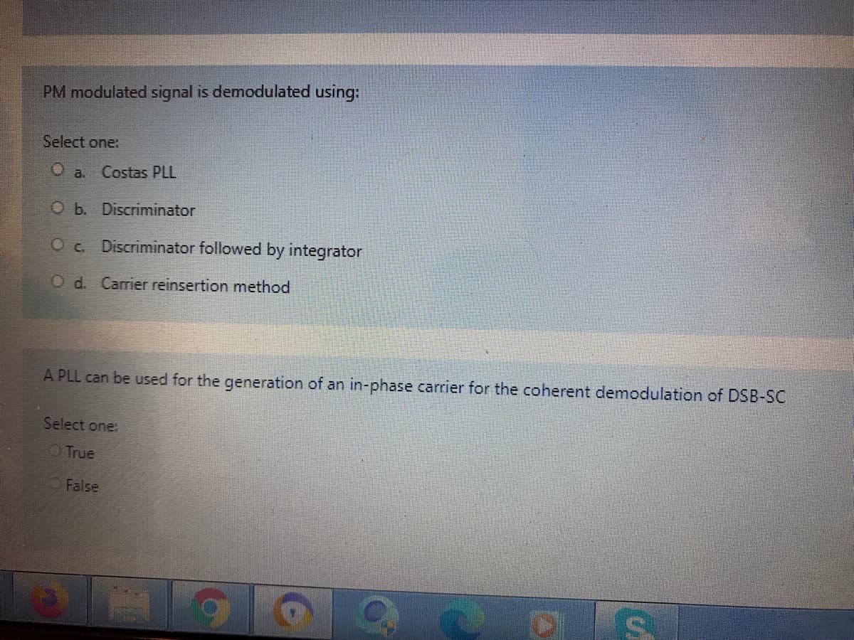 PM modulated signal is demodulated using:
Select one:
a. Costas PLL
O b. Discriminator
Oc. Discriminator followed by integrator
O d. Carrier reinsertion method
A PLL can be used for the generation of an in-phase carrier for the coherent demodulation of DSB-SC
Select one:
O True
O False
