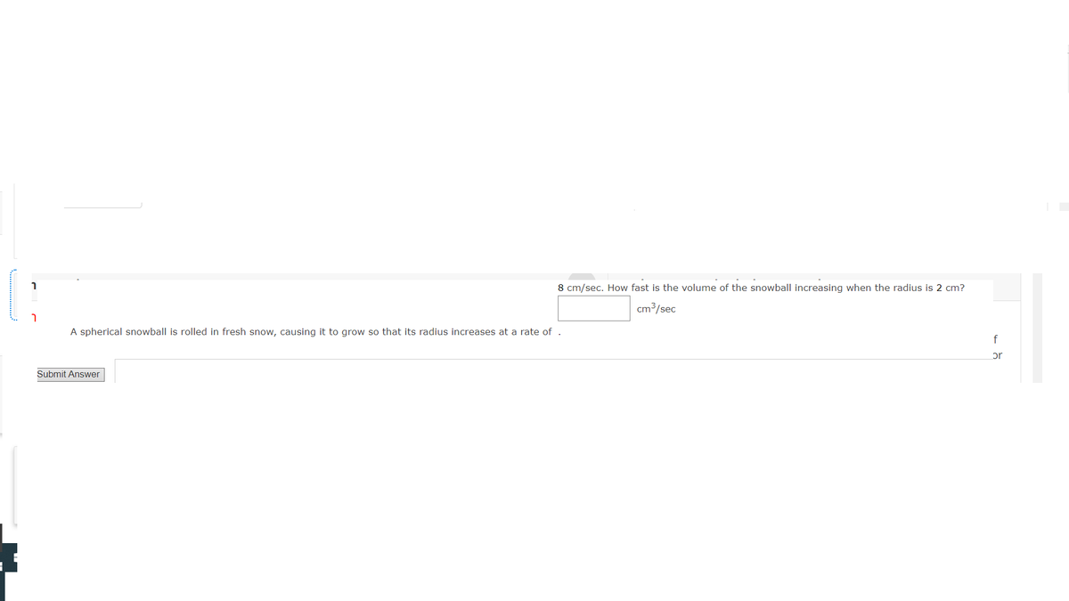 8 cm/sec. How fast is the volume of the snowball increasing when the radius is 2 cm?
cm3/sec
A spherical snowball is rolled in fresh snow, causing it to grow so that its radius increases at a rate of
or
Submit Answer
