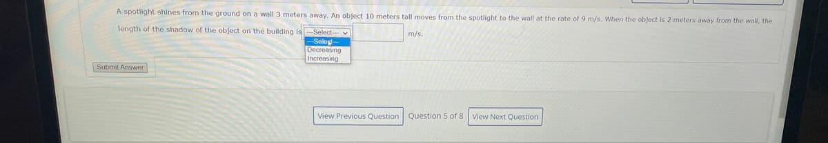 A spotlight shines from the ground on a wall 3 meters away. An object 10 meters tall moves from the spotlight to the wall at the rate of 9 m/s. When the object is 2 meters away from the wall, the
length of the shadow of the object on the building is
Select--
m/s.
-SeleN-
Decreasing
Increasing
Submit Answer
View Previous Question Question 5 of 8
View Next Question
