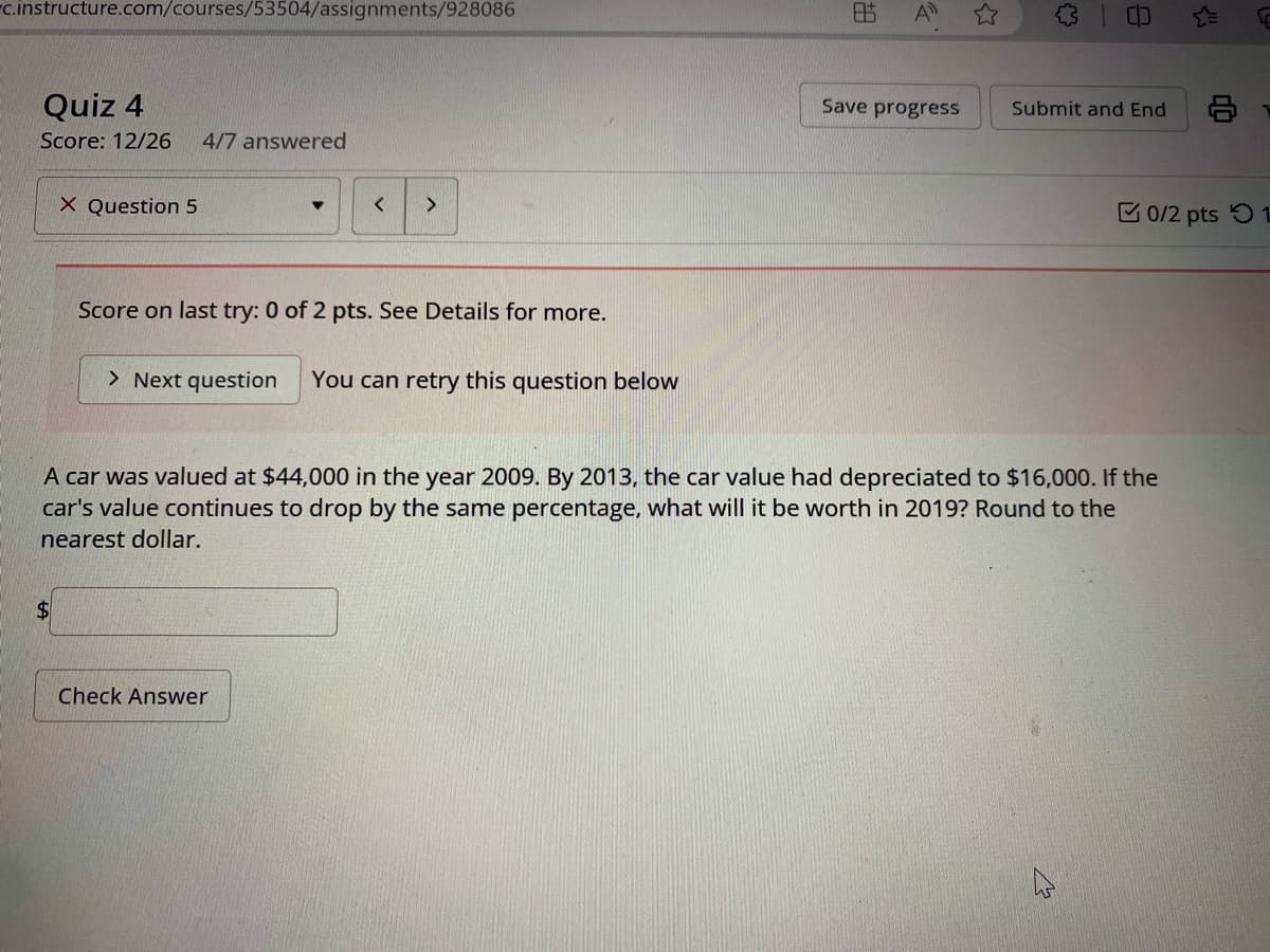 c.instructure.com/courses/53504/assignments/928086
Quiz 4
Score: 12/26 4/7 answered
X Question 5
<
>
Score on last try: 0 of 2 pts. See Details for more.
> Next question
You can retry this question below
胡
A
Save progress
Submit and End
0/2 pts 1
A car was valued at $44,000 in the year 2009. By 2013, the car value had depreciated to $16,000. If the
car's value continues to drop by the same percentage, what will it be worth in 2019? Round to the
nearest dollar.
$
Check Answer