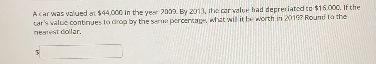 A car was valued at $44,000 in the year 2009. By 2013, the car value had depreciated to $16,000. If the
car's value continues to drop by the same percentage, what will it be worth in 2019? Round to the
nearest dollar.
tA