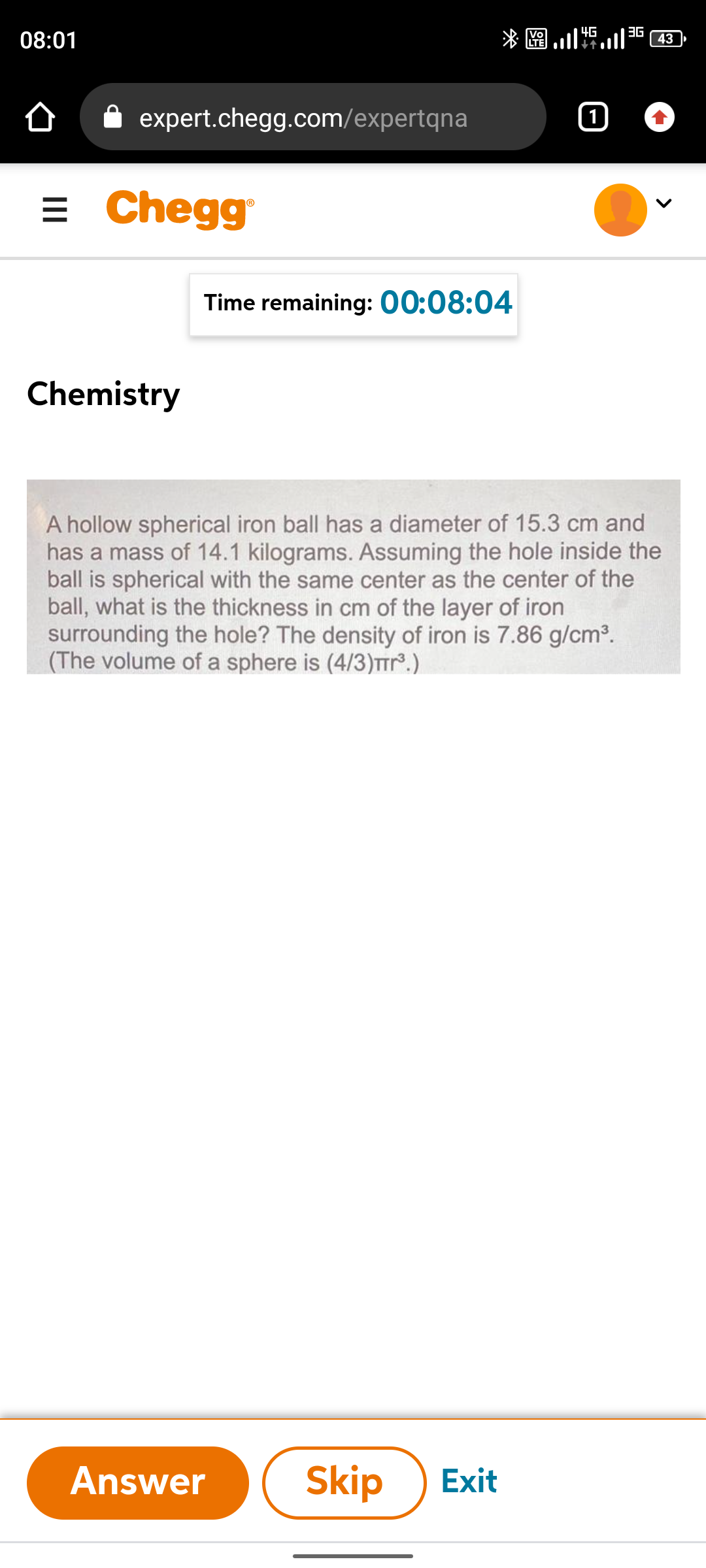 3G
*圈.
4G
08:01
43
expert.chegg.com/expertqna
= Chegg
Time remaining: 00:08:04
Chemistry
A hollow spherical iron ball has a diameter of 15.3 cm and
has a mass of 14.1 kilograms. Assuming the hole inside the
ball is spherical with the same center as the center of the
ball, what is the thickness in cm of the layer of iron
surrounding the hole? The density of iron is 7.86 g/cm³.
(The volume of a sphere is (4/3)Trr°.)
Answer
Skip
Exit
