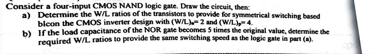 Consider a four-input CMOS NAND logic gate. Draw the circuit, then:
a) Determine the W/L ratios of the transistors to provide for symmetrical switching based
blcon the CMOS inverter design with (W/L).- 2 and (W/L)p=4.
b) If the load capacitance of the NOR gate becomes 5 times the original value, determine the
required W/L ratios to provide the same switching speed as the logic gate in part (a).