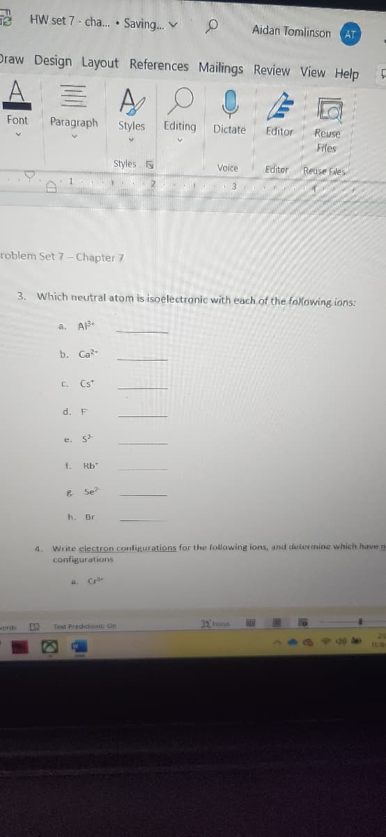 0 Aidan Tomlinson AT
Draw Design Layout References Mailings Review View Help
A
Paragraph Styles
Font
HW set 7- cha.... Saving...
words
roblem Set 7- Chapter 7
L
4.
a. A1³+
3. Which neutral atom is isoelectronic with each of the following ions:
b. Ca²+
C. Cst
d. F
e.
f.
8
S²-
Rb
Se?
Styles
h. Br
Cr
Editing
Reuse
Files
Voice Editor Reuse Files
Text Predictions: On
Dictate Editor
Write electron configurations for the following ions, and determine which have n
configurations
Focus
F
11/8