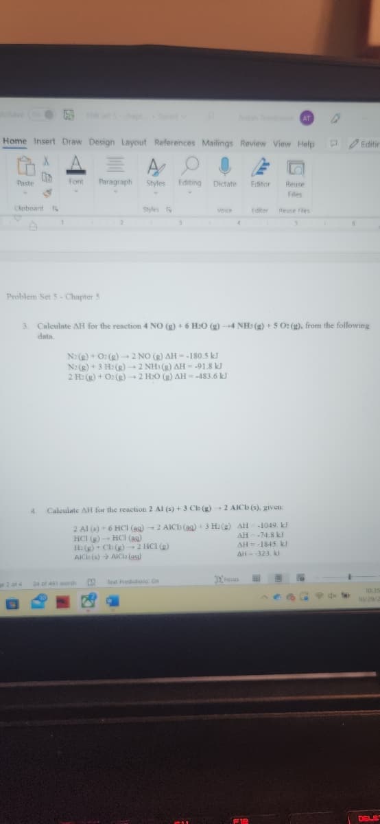 toSave
Paste
Home Insert Draw Design Layout References Mailings Review View Help
X
US
S
Clipboard F
1
ge 2 of 4
1
4.
Font
Problem Set 5 - Chapter 5
Paragraph
2
A
Styles
24 of 491 words
Styles F
Editing
3
Dictate
Text Predictions: On
Voice
N: (g) + O2(g) → 2 NO (R) AH--180.5 kJ
N2(g) + 3 H2(g) → 2 NHI(g) AH = -91.8 kJ
2 H2(g) + O2(g) → 2 H₂O (g) AH = -483.6 kJ
Aidan Tomlinson AT
4
3. Calculate AH for the reaction 4 NO (g) + 6 H2O (g) →4 NH3(g) + 5 O: (g), from the following
data.
Editor
Calculate AH for the reaction 2 Al (s) + 3 Ch (g) 2 AICI (s). given:
2 Al (s) + 6 HCl(aq) → 2 AICh (aq) + 3 H2(g) AH-1049. kJ
HCI (g) → HCl (as)
H: (g) + Ch (g) → 2 HCl (g)
AICE (s) → AICia (94)
AH--74.8 kJ
AH-1845. kJ
AH = -323. kl
Focus
F12
Reuse
Files
Editor Reuse Files
FA
5
Editin
10:35
10/29/2
DELE