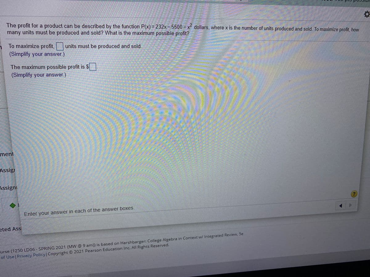 The profit fora product can be described by the function P(x)= 232x-5500- x dollars, where x is the number of units produced and sold. To maximize profit, how
many units must be produced and sold? What is the maximum possible profit?
To maximize profit,units must be produced and sold.
(Simplify your answer.)
The maximum possible profit is $
(Simplify your answer.)
ment
Assigi
Assigni
Enter your answer in each of the answer boxes.
eted Ass
urze (1250 LD06- SPRING 2021 (MW @ 9 am)) is based on Harshbarger: College Algebra in Context w/ Integrated Review, 5e
of Use Privacy Policy Copyright G 2021 Pearson Education Inc. All Rights Reserved.
