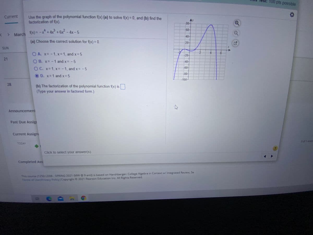 100 pts possible
Use the graph of the polynomial function f(x) (a) to solve f(x) = 0, and (b) find the
factorization of f(x).
Current
80-
60
< > March x) = -x+4x+6x-4x-5
40-
(a) Choose the correct solution for f(x)= 0.
20-
SUN
O A. x=-1,x=1, and x 5
-20-
21
O B. x= -1 and x -5
-40-
OC. x-1, x= -1, and x= -5
-60-
80-
D. x-1 and x-5
-100-
28
(b) The factorization of the polynomial function f(x) is
(Type your answer in factored form.)
Announcement
Past Due Assig
Current Assigni
Doft aterm
TODAY
Click to select your answer(s).
Completed Ass
This course (1250 LD06-SPRING 2021 (MW@ 9 am) is based on Harshbarger: College Algebra in Context w/ Integrated Review, 5e
Terms of Use|Privacy Policy Copyright © 2021 Pearson Education Inc. All Rights Reserved.
字六
